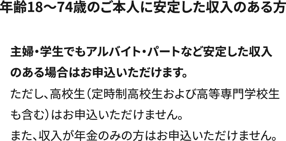 年齢18～74歳のご本人に安定した収入のある方。主婦・学生でもアルバイト・パートなど安定した収入のある場合はお申込いただけます。ただし、高校生（定時制高校生および高等専門学校生も含む）はお申込いただけません。また、収入が年金のみの方はお申込いただけません。