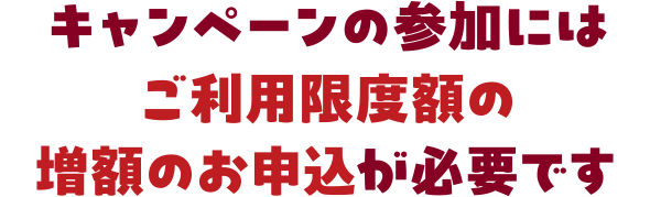 キャンペーンの参加にはご利用限度額の増額のお申込が必要です