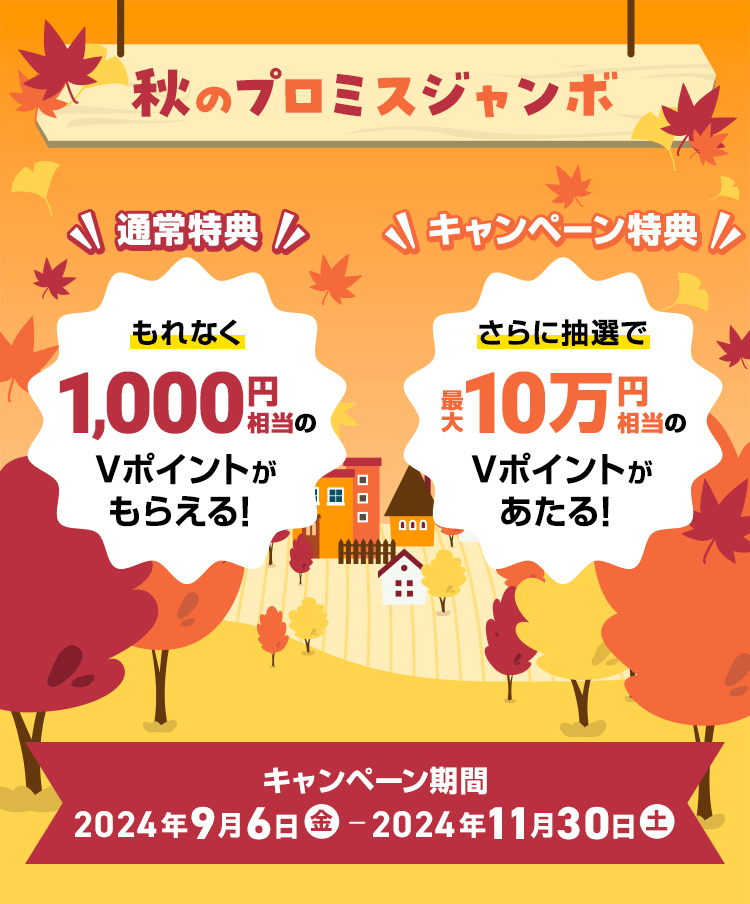 秋のプロミスジャンボ　通常特典 もれなく1,000円相当のVポイントがもらえる！キャンペーン特典 さらに抽選で最大10万円相当のVポイントがあたる！　キャンペーン期間 2024年9月6日（金）～2024年11月30日（土曜日）