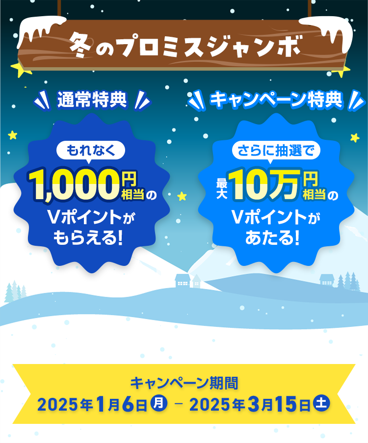 冬のプロミスジャンボ　通常特典 もれなく1,000円相当のVポイントがもらえる！キャンペーン特典 さらに抽選で最大10万円相当のVポイントがあたる！　キャンペーン期間 2025年1月6日（月曜日）～2025年3月15日（土曜日）