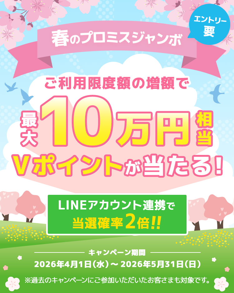 春のプロミスジャンボ ご利用限度額の増額で最大10万円相当のVポイントが当たる！LINEアカウント連携で当選確率2倍！！　キャンペーン期間 2026年4月1日（水）～2026年5月31日（日） ※過去のキャンペーンにご参加いただいたお客さまも対象です。