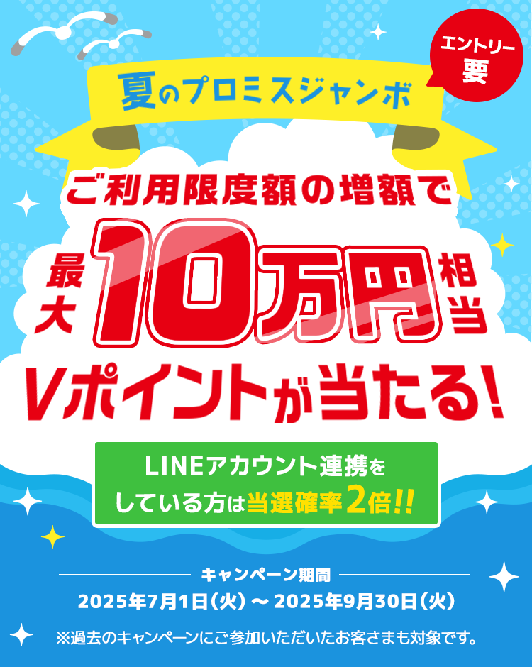 夏のプロミスジャンボ ご利用限度額の増額で最大10万円相当Vポイントが当たる!LINEアカウント連携をしている方は当選確率2倍!!エントリー要 キャンペーン期間 2025年7月1日(火曜日)~2025年9月30日(火曜日) ※過去のキャンペーンにご参加いただいたお客さまも対象です。