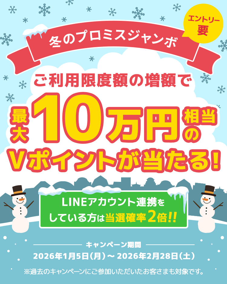 冬のプロミスジャンボ ご利用限度額の増額で最大10万円相当のVポイントが当たる！LINEアカウント連携をしている方は当選確率2倍！！エントリー要　キャンペーン期間 2026年1月5日（月曜日）～2026年2月28日（土曜日） ※過去のキャンペーンにご参加いただいたお客さまも対象です。
